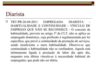 Diarista
 TRT-PR-26-04-2011 EMPREGADA DIARISTA -
HABITUALIDADE E CONTINUIDADE - VÍNCULO DE
EMPREGO QUE NÃO SE RECONHECE - O conceito de
habitualidade, previsto no artigo 3º da CLT, não se aplica ao
empregado doméstico, cuja profissão é regulamentada por lei
específica, que prevê a continuidade da prestação de serviços,
sendo insuficiente a mera habitualidade. Observe-se que
continuidade e habitualidade não se confundem. Aquela está
intimamente ligada à prestação de labor dia após dia,
enquanto esta última vincula-se à necessidade habitual do
empregador, que pode não ser diária.
 
