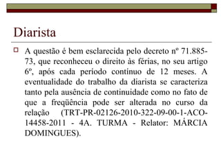 Diarista
 A questão é bem esclarecida pelo decreto nº 71.885-
73, que reconheceu o direito às férias, no seu artigo
6º, após cada período contínuo de 12 meses. A
eventualidade do trabalho da diarista se caracteriza
tanto pela ausência de continuidade como no fato de
que a freqüência pode ser alterada no curso da
relação (TRT-PR-02126-2010-322-09-00-1-ACO-
14458-2011 - 4A. TURMA - Relator: MÁRCIA
DOMINGUES).
 