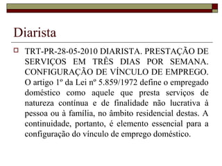 Diarista
 TRT-PR-28-05-2010 DIARISTA. PRESTAÇÃO DE
SERVIÇOS EM TRÊS DIAS POR SEMANA.
CONFIGURAÇÃO DE VÍNCULO DE EMPREGO.
O artigo 1º da Lei nº 5.859/1972 define o empregado
doméstico como aquele que presta serviços de
natureza contínua e de finalidade não lucrativa à
pessoa ou à família, no âmbito residencial destas. A
continuidade, portanto, é elemento essencial para a
configuração do vínculo de emprego doméstico.
 