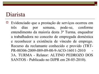 Diarista
 Evidenciado que a prestação de serviços ocorreu em
três dias por semana, pode-se, conforme
entendimento da maioria desta 3ª Turma, enquadrar
a trabalhadora no conceito de empregada doméstica
e reconhecer a existência de vínculo de emprego.
Recurso da reclamante conhecido e provido (TRT-
PR-00306-2009-089-09-00-9-ACO-16011-2010 -
3A. TURMA - Relator: ALTINO PEDROZO DOS
SANTOS - Publicado no DJPR em 28-05-2010).
 