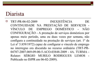 Diarista
 TRT-PR-06-02-2009 INEXISTÊNCIA DE
CONTINUIDADE NA PRESTAÇÃO DE SERVIÇOS -
VÍNCULO DE EMPREGO DOMÉSTICO - NÃO
CONFIGURAÇÃO - A prestação de serviços domésticos por
apenas meio período, uma ou duas vezes por semana, não
configura a continuidade na prestação de serviços (art. 1º da
Lei nº 5.859/1972) capaz de configurar o vínculo de emprego
no interregno ora discutido no recurso ordinário (TRT-PR-
04787-2007-069-09-00-5-ACO-03848-2009 - 4A. TURMA -
Relator: SÉRGIO MURILO RODRIGUES LEMOS -
Publicado no DJPR em 06-02-2009).
 