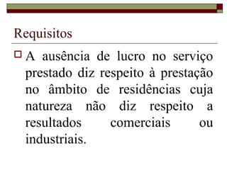 Requisitos
 A ausência de lucro no serviço
prestado diz respeito à prestação
no âmbito de residências cuja
natureza não diz respeito a
resultados comerciais ou
industriais.
 