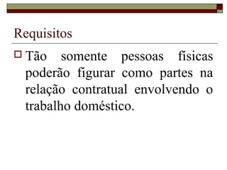Requisitos
 Tão somente pessoas físicas
poderão figurar como partes na
relação contratual envolvendo o
trabalho doméstico.
 