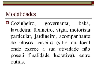 Modalidades
 Cozinheiro, governanta, babá,
lavadeira, faxineiro, vigia, motorista
particular, jardineiro, acompanhante
de idosos, caseiro (sítio ou local
onde exerce a sua atividade não
possui finalidade lucrativa), entre
outras.
 
