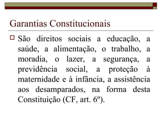 Garantias Constitucionais
 São direitos sociais a educação, a
saúde, a alimentação, o trabalho, a
moradia, o lazer, a segurança, a
previdência social, a proteção à
maternidade e à infância, a assistência
aos desamparados, na forma desta
Constituição (CF, art. 6º).
 
