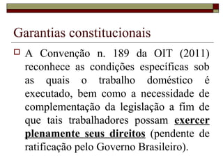 Garantias constitucionais
 A Convenção n. 189 da OIT (2011)
reconhece as condições específicas sob
as quais o trabalho doméstico é
executado, bem como a necessidade de
complementação da legislação a fim de
que tais trabalhadores possam exercer
plenamente seus direitos (pendente de
ratificação pelo Governo Brasileiro).
 