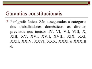 Garantias constitucionais
 Parágrafo único. São assegurados à categoria
dos trabalhadores domésticos os direitos
previstos nos incisos IV, VI, VII, VIII, X,
XIII, XV, XVI, XVII, XVIII, XIX, XXI,
XXII, XXIV, XXVI, XXX, XXXI e XXXIII
e,
 