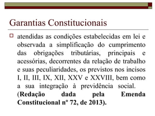 Garantias Constitucionais
 atendidas as condições estabelecidas em lei e
observada a simplificação do cumprimento
das obrigações tributárias, principais e
acessórias, decorrentes da relação de trabalho
e suas peculiaridades, os previstos nos incisos
I, II, III, IX, XII, XXV e XXVIII, bem como
a sua integração à previdência social.
(Redação dada pela Emenda
Constitucional nº 72, de 2013).
 