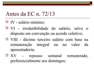 Antes da EC n. 72/13
 IV - salário mínimo;
 VI - irredutibilidade do salário, salvo o
disposto em convenção ou acordo coletivo;
 VIII - décimo terceiro salário com base na
remuneração integral ou no valor da
aposentadoria;
 XV - repouso semanal remunerado,
preferencialmente aos domingos;
 