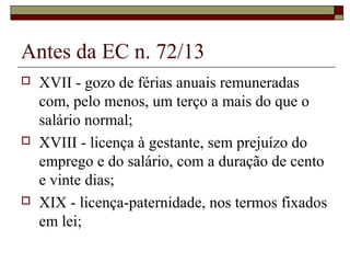 Antes da EC n. 72/13
 XVII - gozo de férias anuais remuneradas
com, pelo menos, um terço a mais do que o
salário normal;
 XVIII - licença à gestante, sem prejuízo do
emprego e do salário, com a duração de cento
e vinte dias;
 XIX - licença-paternidade, nos termos fixados
em lei;
 