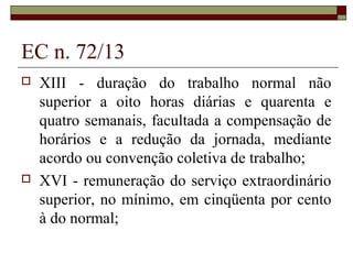EC n. 72/13
 XIII - duração do trabalho normal não
superior a oito horas diárias e quarenta e
quatro semanais, facultada a compensação de
horários e a redução da jornada, mediante
acordo ou convenção coletiva de trabalho;
 XVI - remuneração do serviço extraordinário
superior, no mínimo, em cinqüenta por cento
à do normal;
 