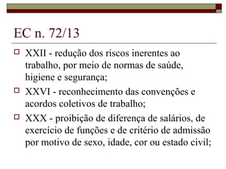 EC n. 72/13
 XXII - redução dos riscos inerentes ao
trabalho, por meio de normas de saúde,
higiene e segurança;
 XXVI - reconhecimento das convenções e
acordos coletivos de trabalho;
 XXX - proibição de diferença de salários, de
exercício de funções e de critério de admissão
por motivo de sexo, idade, cor ou estado civil;
 