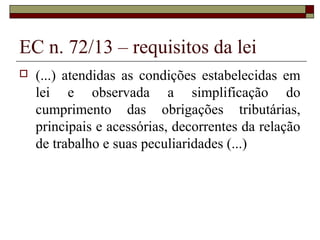 EC n. 72/13 – requisitos da lei
 (...) atendidas as condições estabelecidas em
lei e observada a simplificação do
cumprimento das obrigações tributárias,
principais e acessórias, decorrentes da relação
de trabalho e suas peculiaridades (...)
 
