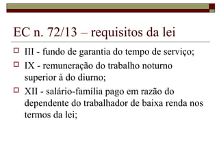 EC n. 72/13 – requisitos da lei
 III - fundo de garantia do tempo de serviço;
 IX - remuneração do trabalho noturno
superior à do diurno;
 XII - salário-família pago em razão do
dependente do trabalhador de baixa renda nos
termos da lei;
 