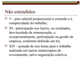 Não estendidos
 V - piso salarial proporcional à extensão e à
complexidade do trabalho;
 XI - participação nos lucros, ou resultados,
desvinculada da remuneração, e,
excepcionalmente, participação na gestão da
empresa, conforme definido em lei;
 XIV - jornada de seis horas para o trabalho
realizado em turnos ininterruptos de
revezamento, salvo negociação coletiva;
 