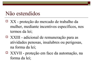 Não estendidos
 XX - proteção do mercado de trabalho da
mulher, mediante incentivos específicos, nos
termos da lei;
 XXIII - adicional de remuneração para as
atividades penosas, insalubres ou perigosas,
na forma da lei;
 XXVII - proteção em face da automação, na
forma da lei;
 