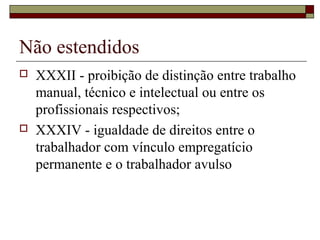 Não estendidos
 XXXII - proibição de distinção entre trabalho
manual, técnico e intelectual ou entre os
profissionais respectivos;
 XXXIV - igualdade de direitos entre o
trabalhador com vínculo empregatício
permanente e o trabalhador avulso
 