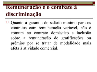Remuneração e o combate à
discriminação
 Quanto à garantia do salário mínimo para os
contratos com remuneração variável, não é
comum no contrato doméstico a inclusão
sobre a remuneração de gratificações ou
prêmios por se tratar de modalidade mais
afeta à atividade comercial.
 