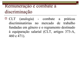 Remuneração e combate à
discriminação
 CLT (analogia) - combate a práticas
discriminatórias no mercado de trabalho
fundadas em gênero e o regramento destinado
à equiparação salarial (CLT, artigos 373-A,
460 e 471).
 