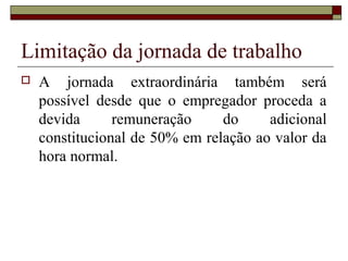 Limitação da jornada de trabalho
 A jornada extraordinária também será
possível desde que o empregador proceda a
devida remuneração do adicional
constitucional de 50% em relação ao valor da
hora normal.
 