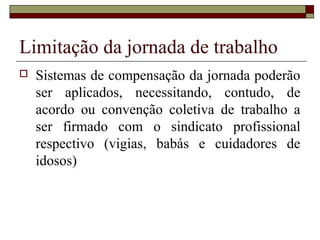 Limitação da jornada de trabalho
 Sistemas de compensação da jornada poderão
ser aplicados, necessitando, contudo, de
acordo ou convenção coletiva de trabalho a
ser firmado com o sindicato profissional
respectivo (vigias, babás e cuidadores de
idosos)
 