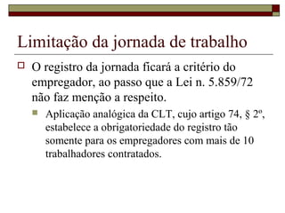Limitação da jornada de trabalho
 O registro da jornada ficará a critério do
empregador, ao passo que a Lei n. 5.859/72
não faz menção a respeito.
 Aplicação analógica da CLT, cujo artigo 74, § 2º,
estabelece a obrigatoriedade do registro tão
somente para os empregadores com mais de 10
trabalhadores contratados.
 