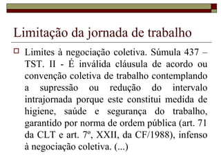 Limitação da jornada de trabalho
 Limites à negociação coletiva. Súmula 437 –
TST. II - É inválida cláusula de acordo ou
convenção coletiva de trabalho contemplando
a supressão ou redução do intervalo
intrajornada porque este constitui medida de
higiene, saúde e segurança do trabalho,
garantido por norma de ordem pública (art. 71
da CLT e art. 7º, XXII, da CF/1988), infenso
à negociação coletiva. (...)
 