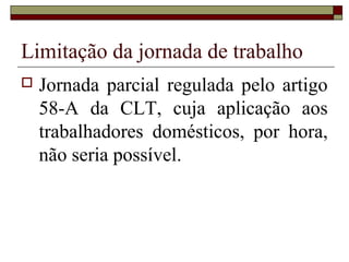 Limitação da jornada de trabalho
 Jornada parcial regulada pelo artigo
58-A da CLT, cuja aplicação aos
trabalhadores domésticos, por hora,
não seria possível.
 
