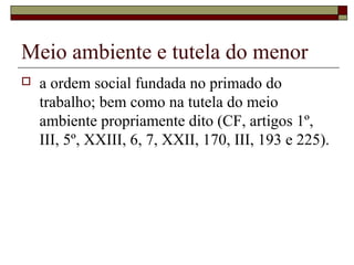 Meio ambiente e tutela do menor
 a ordem social fundada no primado do
trabalho; bem como na tutela do meio
ambiente propriamente dito (CF, artigos 1º,
III, 5º, XXIII, 6, 7, XXII, 170, III, 193 e 225).
 