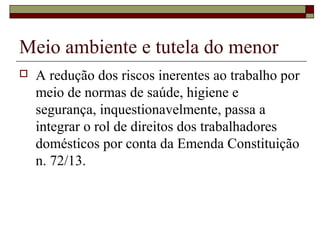 Meio ambiente e tutela do menor
 A redução dos riscos inerentes ao trabalho por
meio de normas de saúde, higiene e
segurança, inquestionavelmente, passa a
integrar o rol de direitos dos trabalhadores
domésticos por conta da Emenda Constituição
n. 72/13.
 
