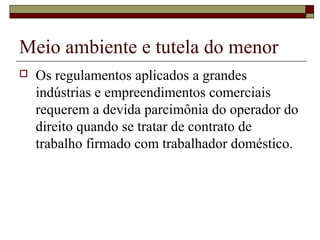 Meio ambiente e tutela do menor
 Os regulamentos aplicados a grandes
indústrias e empreendimentos comerciais
requerem a devida parcimônia do operador do
direito quando se tratar de contrato de
trabalho firmado com trabalhador doméstico.
 