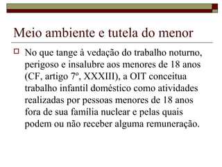 Meio ambiente e tutela do menor
 No que tange à vedação do trabalho noturno,
perigoso e insalubre aos menores de 18 anos
(CF, artigo 7º, XXXIII), a OIT conceitua
trabalho infantil doméstico como atividades
realizadas por pessoas menores de 18 anos
fora de sua família nuclear e pelas quais
podem ou não receber alguma remuneração.
 