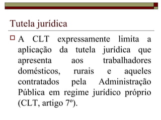 Tutela jurídica
 A CLT expressamente limita a
aplicação da tutela jurídica que
apresenta aos trabalhadores
domésticos, rurais e aqueles
contratados pela Administração
Pública em regime jurídico próprio
(CLT, artigo 7º).
 