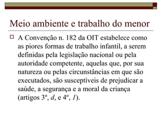 Meio ambiente e trabalho do menor
 A Convenção n. 182 da OIT estabelece como
as piores formas de trabalho infantil, a serem
definidas pela legislação nacional ou pela
autoridade competente, aquelas que, por sua
natureza ou pelas circunstâncias em que são
executados, são susceptíveis de prejudicar a
saúde, a segurança e a moral da criança
(artigos 3º, d, e 4º, 1).
 