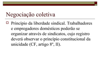 Negociação coletiva
 Princípio da liberdade sindical. Trabalhadores
e empregadores domésticos poderão se
organizar através de sindicatos, cujo registro
deverá observar o princípio constitucional da
unicidade (CF, artigo 8º, II).
 
