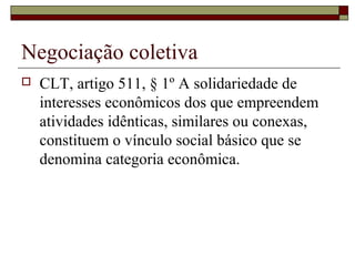 Negociação coletiva
 CLT, artigo 511, § 1º A solidariedade de
interesses econômicos dos que empreendem
atividades idênticas, similares ou conexas,
constituem o vínculo social básico que se
denomina categoria econômica.
 