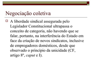Negociação coletiva
 A liberdade sindical assegurada pelo
Legislador Constitucional ultrapassa o
conceito de categoria, não havendo que se
falar, portanto, na interferência do Estado em
face da criação de novos sindicatos, inclusive
de empregadores domésticos, desde que
observado o princípio da unicidade (CF,
artigo 8º, caput e I).
 