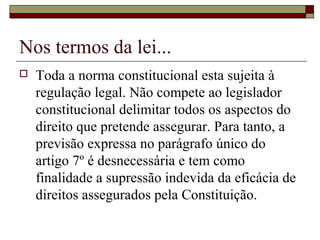 Nos termos da lei...
 Toda a norma constitucional esta sujeita à
regulação legal. Não compete ao legislador
constitucional delimitar todos os aspectos do
direito que pretende assegurar. Para tanto, a
previsão expressa no parágrafo único do
artigo 7º é desnecessária e tem como
finalidade a supressão indevida da eficácia de
direitos assegurados pela Constituição.
 