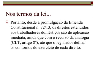 Nos termos da lei...
 Portanto, desde a promulgação da Emenda
Constitucional n. 72/13, os direitos estendidos
aos trabalhadores domésticos são de aplicação
imediata, ainda que com o recurso da analogia
(CLT, artigo 8º), até que o legislador defina
os contornos do exercício de cada direito.
 