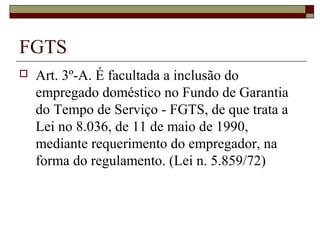 FGTS
 Art. 3º-A. É facultada a inclusão do
empregado doméstico no Fundo de Garantia
do Tempo de Serviço - FGTS, de que trata a
Lei no 8.036, de 11 de maio de 1990,
mediante requerimento do empregador, na
forma do regulamento. (Lei n. 5.859/72)
 