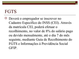 FGTS
 Deverá o empregador se inscrever no
Cadastro Específico do INSS (CEI). Através
da matrícula CEI, poderá efetuar o
recolhimento, no valor de 8% do salário pago
ou devido mensalmente, até o dia 7 do mês
seguinte, mediante Guia de Recolhimento do
FGTS e Informações à Previdência Social
GFIP.
 