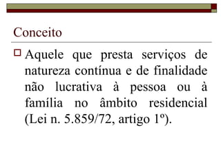 Conceito
 Aquele que presta serviços de
natureza contínua e de finalidade
não lucrativa à pessoa ou à
família no âmbito residencial
(Lei n. 5.859/72, artigo 1º).
 