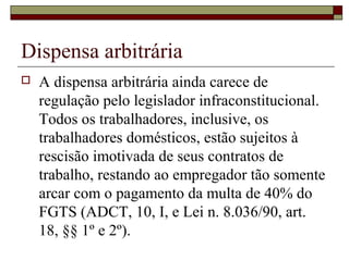 Dispensa arbitrária
 A dispensa arbitrária ainda carece de
regulação pelo legislador infraconstitucional.
Todos os trabalhadores, inclusive, os
trabalhadores domésticos, estão sujeitos à
rescisão imotivada de seus contratos de
trabalho, restando ao empregador tão somente
arcar com o pagamento da multa de 40% do
FGTS (ADCT, 10, I, e Lei n. 8.036/90, art.
18, §§ 1º e 2º).
 
