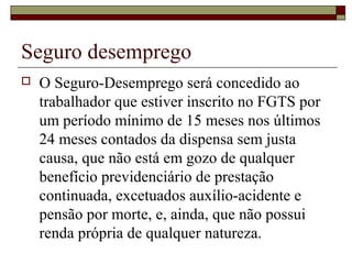 Seguro desemprego
 O Seguro-Desemprego será concedido ao
trabalhador que estiver inscrito no FGTS por
um período mínimo de 15 meses nos últimos
24 meses contados da dispensa sem justa
causa, que não está em gozo de qualquer
benefício previdenciário de prestação
continuada, excetuados auxílio-acidente e
pensão por morte, e, ainda, que não possui
renda própria de qualquer natureza.
 
