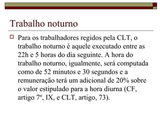 Trabalho noturno
 Para os trabalhadores regidos pela CLT, o
trabalho noturno é aquele executado entre as
22h e 5 horas do dia seguinte. A hora do
trabalho noturno, igualmente, será computada
como de 52 minutos e 30 segundos e a
remuneração terá um adicional de 20% sobre
o valor estipulado para a hora diurna (CF,
artigo 7º, IX, e CLT, artigo, 73).
 