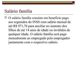Salário família
 O salário família consiste em benefício pago
aos segurados do INSS com salário mensal de
até R$ 971,78 para auxiliar no sustento dos
filhos de até 14 anos de idade ou inválidos de
qualquer idade. O salário família será pago
mensalmente ao empregado pelo empregador
juntamente com o respectivo salário.
 