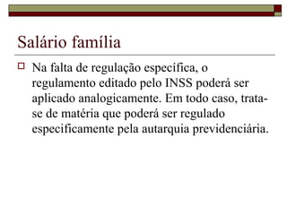 Salário família
 Na falta de regulação específica, o
regulamento editado pelo INSS poderá ser
aplicado analogicamente. Em todo caso, trata-
se de matéria que poderá ser regulado
especificamente pela autarquia previdenciária.
 