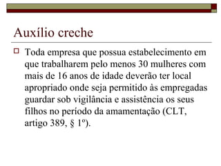 Auxílio creche
 Toda empresa que possua estabelecimento em
que trabalharem pelo menos 30 mulheres com
mais de 16 anos de idade deverão ter local
apropriado onde seja permitido às empregadas
guardar sob vigilância e assistência os seus
filhos no período da amamentação (CLT,
artigo 389, § 1º).
 