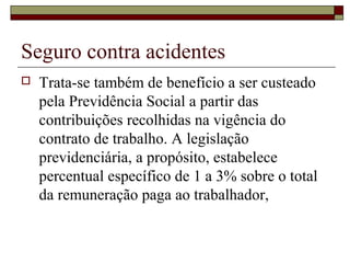 Seguro contra acidentes
 Trata-se também de benefício a ser custeado
pela Previdência Social a partir das
contribuições recolhidas na vigência do
contrato de trabalho. A legislação
previdenciária, a propósito, estabelece
percentual específico de 1 a 3% sobre o total
da remuneração paga ao trabalhador,
 