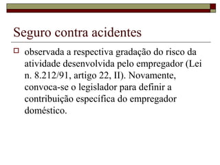 Seguro contra acidentes
 observada a respectiva gradação do risco da
atividade desenvolvida pelo empregador (Lei
n. 8.212/91, artigo 22, II). Novamente,
convoca-se o legislador para definir a
contribuição específica do empregador
doméstico.
 